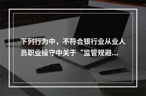 下列行为中，不符合银行业从业人员职业操守中关于“监管规避”要