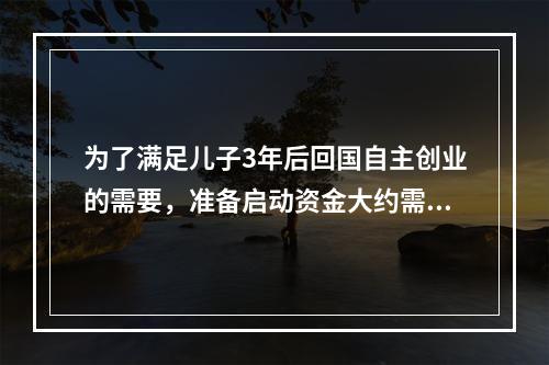 为了满足儿子3年后回国自主创业的需要，准备启动资金大约需要5