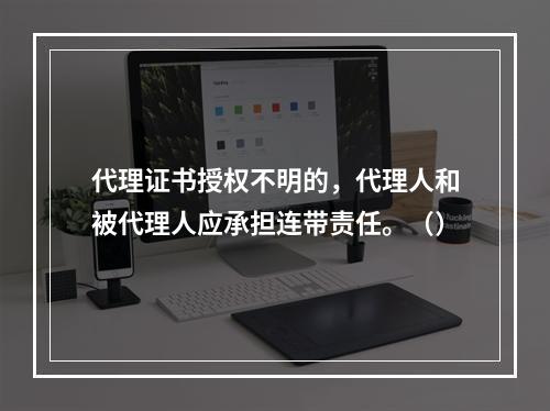 代理证书授权不明的，代理人和被代理人应承担连带责任。（）