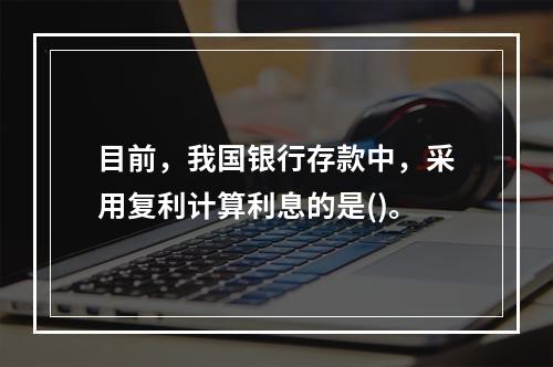 目前，我国银行存款中，采用复利计算利息的是()。