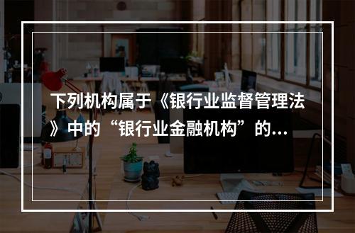 下列机构属于《银行业监督管理法》中的“银行业金融机构”的有（