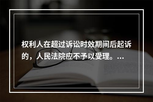 权利人在超过诉讼时效期间后起诉的，人民法院应不予以受理。（）