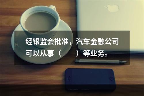 经银监会批准，汽车金融公司可以从事（　　）等业务。