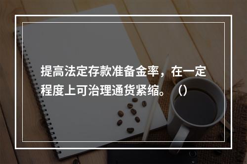 提高法定存款准备金率，在一定程度上可治理通货紧缩。（）