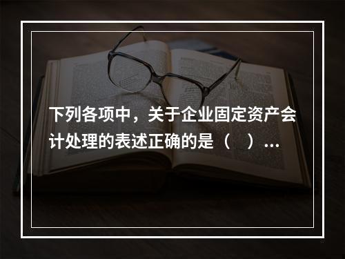 下列各项中，关于企业固定资产会计处理的表述正确的是（　）。