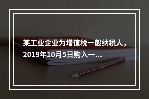 某工业企业为增值税一般纳税人，2019年10月5日购入一批材