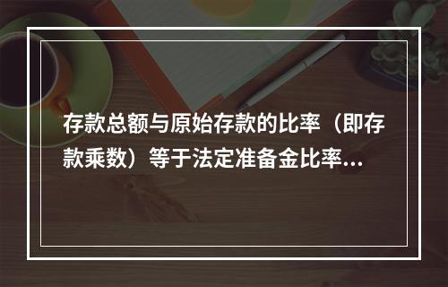 存款总额与原始存款的比率（即存款乘数）等于法定准备金比率的倒