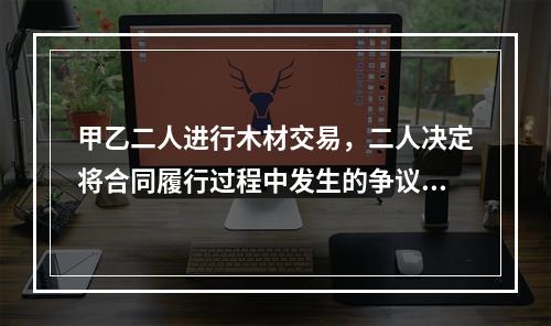 甲乙二人进行木材交易，二人决定将合同履行过程中发生的争议交给