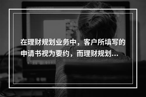 在理财规划业务中，客户所填写的申请书视为要约，而理财规划师所