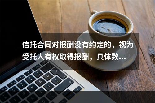 信托合同对报酬没有约定的，视为受托人有权取得报酬，具体数额应