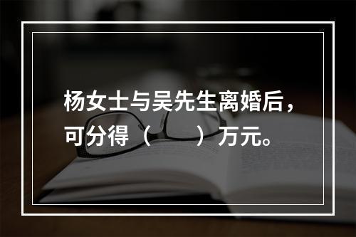 杨女士与吴先生离婚后，可分得（　　）万元。