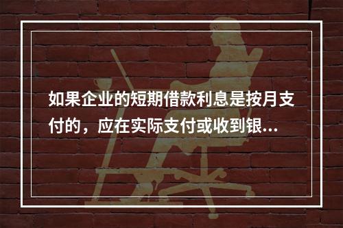 如果企业的短期借款利息是按月支付的，应在实际支付或收到银行的