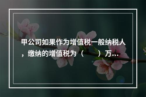 甲公司如果作为增值税一般纳税人，缴纳的增值税为（　　）万元。