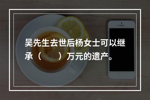 吴先生去世后杨女士可以继承（　　）万元的遗产。