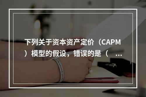 下列关于资本资产定价（CAPM）模型的假设，错误的是（　　