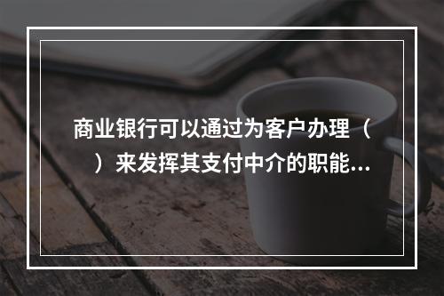 商业银行可以通过为客户办理（　　）来发挥其支付中介的职能。