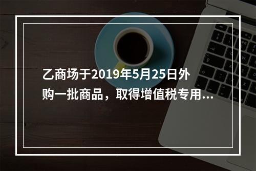 乙商场于2019年5月25日外购一批商品，取得增值税专用发票