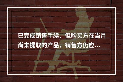 已完成销售手续、但购买方在当月尚未提取的产品，销售方仍应作为