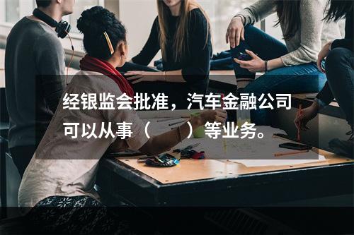 经银监会批准，汽车金融公司可以从事（　　）等业务。