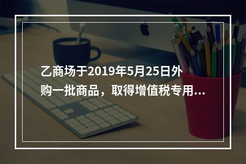 乙商场于2019年5月25日外购一批商品，取得增值税专用发票