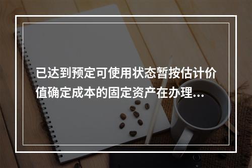 已达到预定可使用状态暂按估计价值确定成本的固定资产在办理竣工