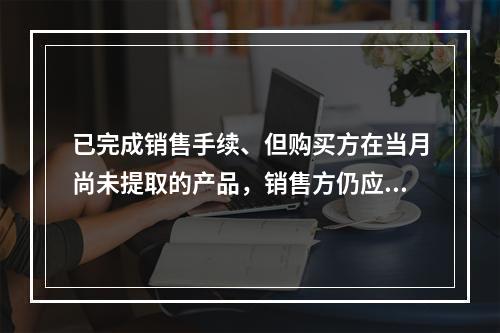 已完成销售手续、但购买方在当月尚未提取的产品，销售方仍应作为