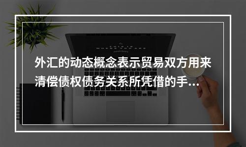 外汇的动态概念表示贸易双方用来清偿债权债务关系所凭借的手段和