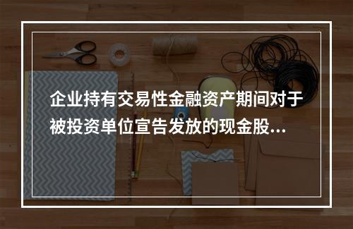 企业持有交易性金融资产期间对于被投资单位宣告发放的现金股利，