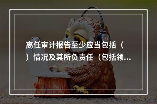 离任审计报告至少应当包括（　　）情况及其所负责任（包括领导责