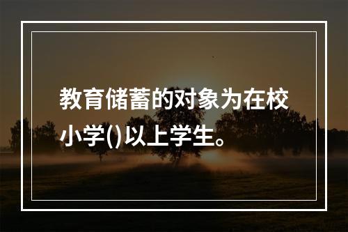 教育储蓄的对象为在校小学()以上学生。