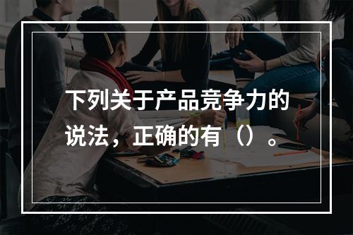 下列关于产品竞争力的说法，正确的有（）。