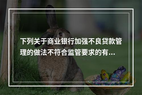 下列关于商业银行加强不良贷款管理的做法不符合监管要求的有（　