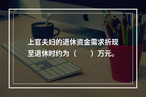 上官夫妇的退休资金需求折现至退休时约为（　　）万元。