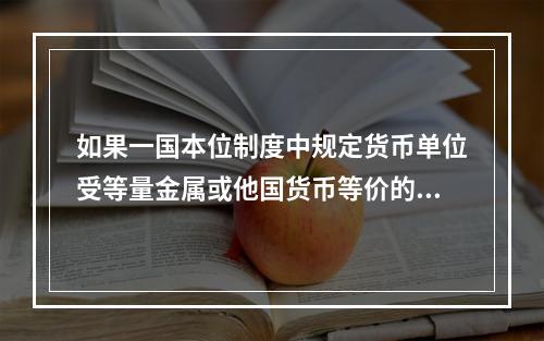 如果一国本位制度中规定货币单位受等量金属或他国货币等价的约束