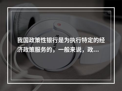 我国政策性银行是为执行特定的经济政策服务的，一般来说，政策性