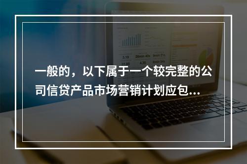 一般的，以下属于一个较完整的公司信贷产品市场营销计划应包括的