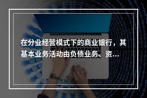 在分业经营模式下的商业银行，其基本业务活动由负债业务、资产业