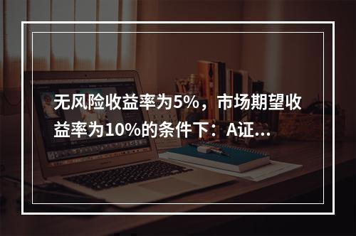 无风险收益率为5%，市场期望收益率为10%的条件下：A证券