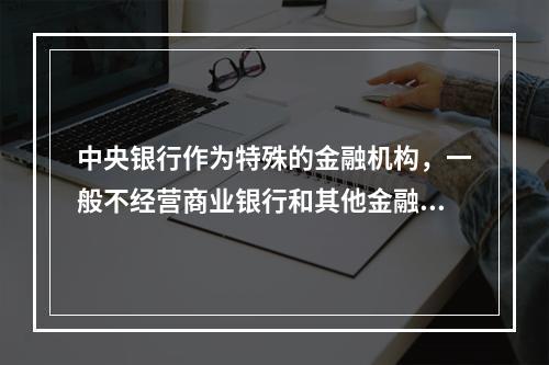 中央银行作为特殊的金融机构，一般不经营商业银行和其他金融机构