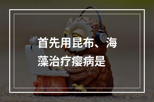 首先用昆布、海藻治疗瘿病是