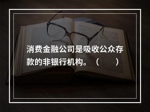 消费金融公司是吸收公众存款的非银行机构。（　　）