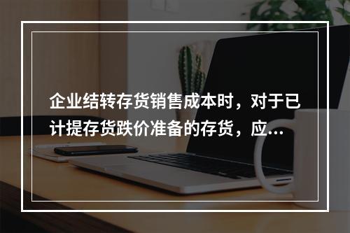 企业结转存货销售成本时，对于已计提存货跌价准备的存货，应借记