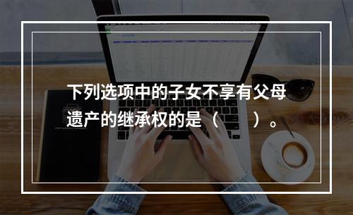 下列选项中的子女不享有父母遗产的继承权的是（　　）。