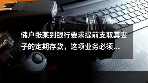 储户张某到银行要求提前支取其妻子的定期存款，这项业务必须遵守