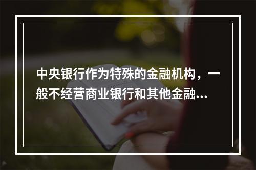 中央银行作为特殊的金融机构，一般不经营商业银行和其他金融机构