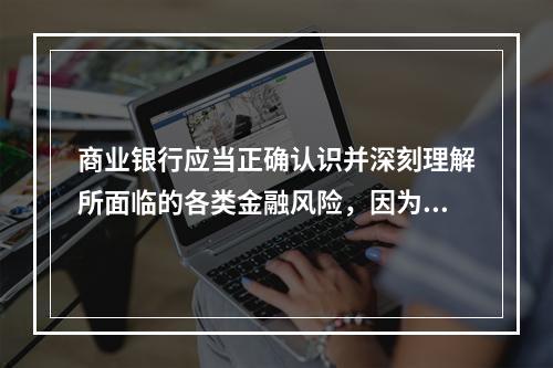 商业银行应当正确认识并深刻理解所面临的各类金融风险，因为（　