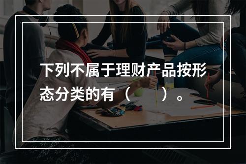 下列不属于理财产品按形态分类的有（　　）。