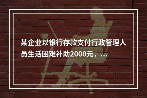 某企业以银行存款支付行政管理人员生活困难补助2000元，下列