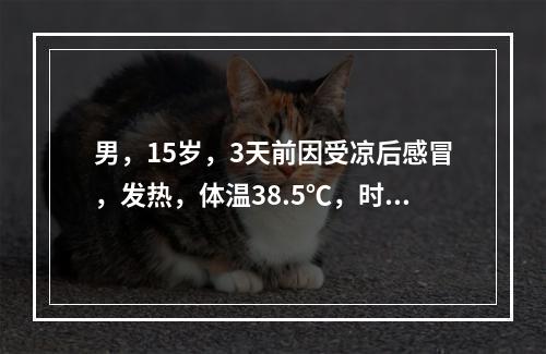 男，15岁，3天前因受凉后感冒，发热，体温38.5℃，时冷时