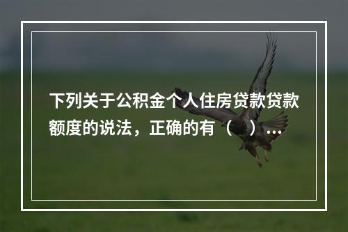 下列关于公积金个人住房贷款贷款额度的说法，正确的有（　）。